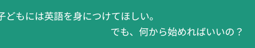 「子どもには英語を身につけてほしい。でも、何から始めればいいの？」の動く文字